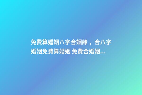 免費算婚姻八字合姻緣，合八字婚姻免費算婚姻 免費合婚姻測算，免費合姻緣算八字！